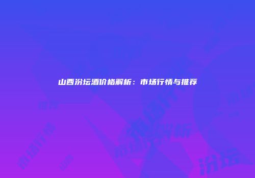 山西汾坛酒价格解析：市场行情与推荐