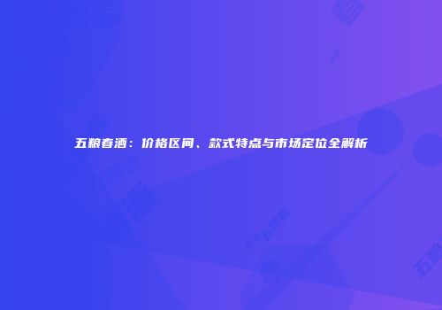 五粮春酒：价格区间、款式特点与市场定位全解析
