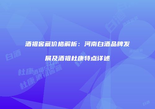 酒祖窖藏价格解析：河南白酒品牌发展及酒祖杜康特点详述