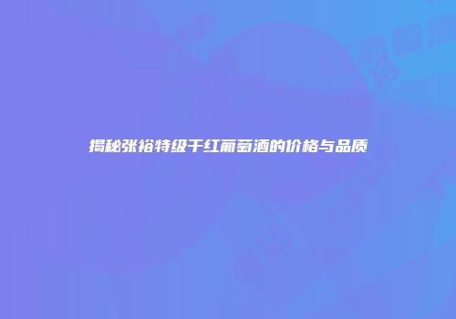 揭秘张裕特级干红葡萄酒的价格与品质