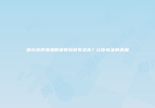哈尔滨啤酒酒精度数到底有多高？让你惊呆的真相