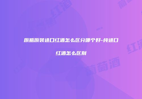原瓶原装进口红酒怎么区分哪个好-纯进口红酒怎么区别