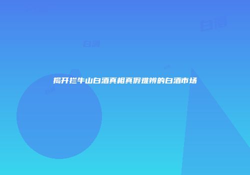 揭开拦牛山白酒真相真假难辨的白酒市场