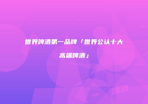 世界啤酒第一品牌「世界公认十大高端啤酒」