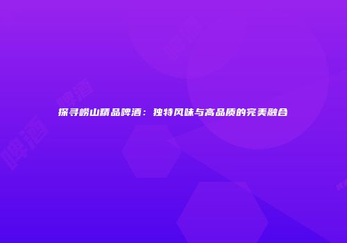 探寻崂山精品啤酒：独特风味与高品质的完美融合