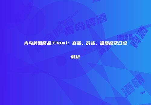 青岛啤酒精品330ml：容量、价格、保质期及口感解析