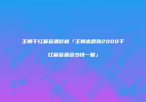 王朝干红葡萄酒价格「王朝赤霞珠2000干红葡萄酒多少钱一瓶」