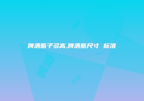 啤酒瓶子多高,啤酒瓶尺寸 标准