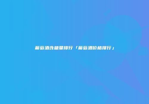 葡萄酒含糖量排行「葡萄酒价格排行」