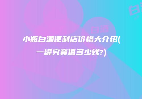小瓶白酒便利店价格大介绍(一罐究竟值多少钱?)