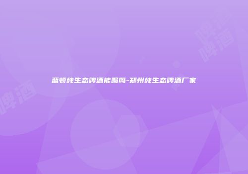 蓝顿纯生态啤酒能喝吗-郑州纯生态啤酒厂家