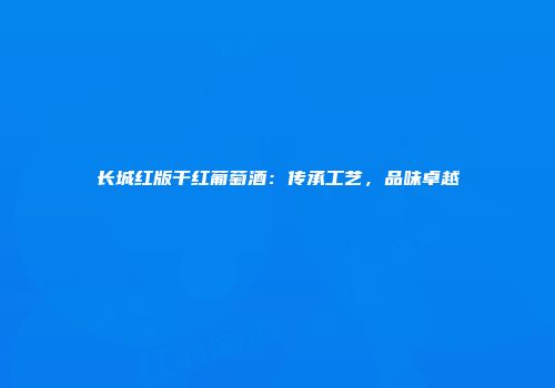长城红版干红葡萄酒：传承工艺，品味卓越