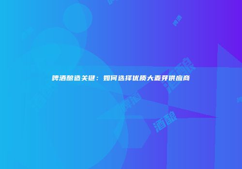 啤酒酿造关键：如何选择优质大麦芽供应商