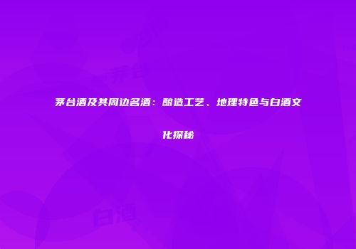 茅台酒及其周边名酒：酿造工艺、地理特色与白酒文化探秘