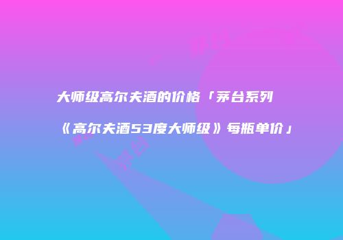 大师级高尔夫酒的价格「茅台系列《高尔夫酒53度大师级》每瓶单价」