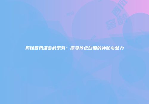 揭秘西凤酒窖龄系列：探寻传统白酒的神秘与魅力