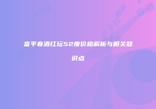 富平春酒红坛52度价格解析与相关知识点