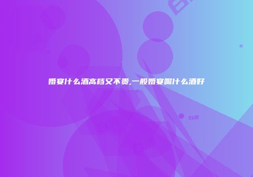 婚宴什么酒高档又不贵,一般婚宴喝什么酒好