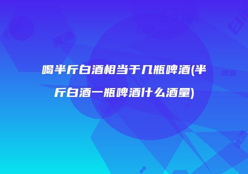 喝半斤白酒相当于几瓶啤酒(半斤白酒一瓶啤酒什么酒量)