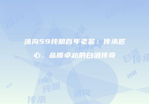 汤沟59纯粮百年老窖：传承匠心，品质卓越的白酒传奇