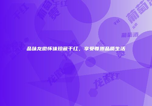 品味龙徽怀徕珍藏干红，享受尊贵品质生活
