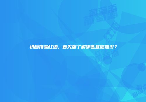 初自接触红酒，首先要了解哪些基础知识？