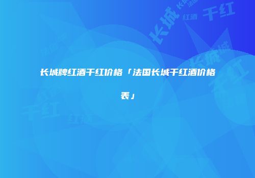 长城牌红酒干红价格「法国长城干红酒价格表」