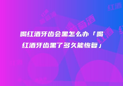 喝红酒牙齿会黑怎么办「喝红酒牙齿黑了多久能恢复」