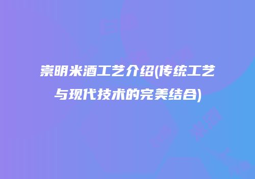 崇明米酒工艺介绍(传统工艺与现代技术的完美结合)