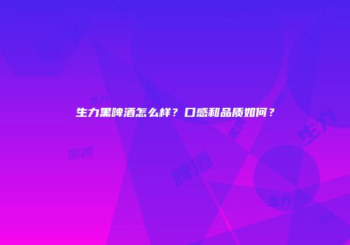 生力黑啤酒怎么样？口感和品质如何？