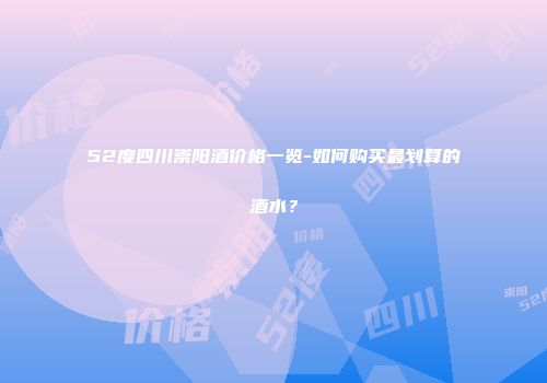 52度四川崇阳酒价格一览-如何购买最划算的酒水？