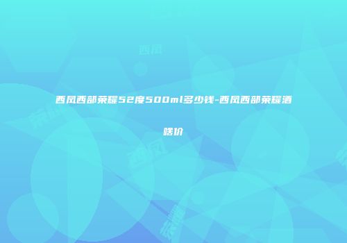 西凤西部荣耀52度500ml多少钱-西凤西部荣耀酒啥价