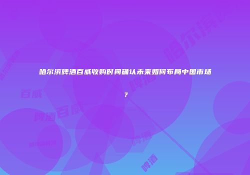 哈尔滨啤酒百威收购时间确认未来如何布局中国市场？