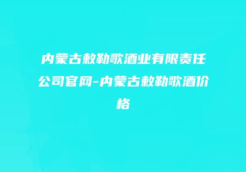 内蒙古敕勒歌酒业有限责任公司官网-内蒙古敕勒歌酒价格
