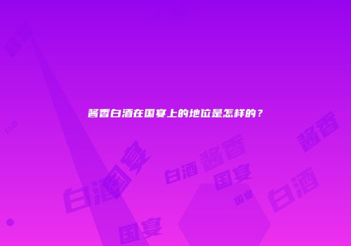 酱香白酒在国宴上的地位是怎样的？