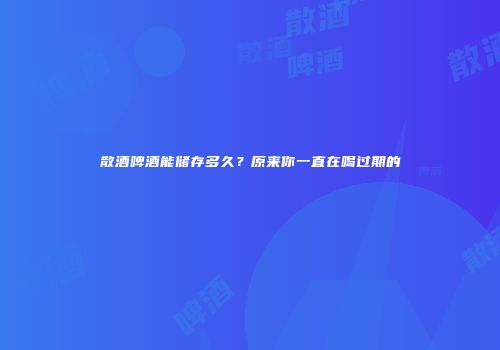 散酒啤酒能储存多久？原来你一直在喝过期的