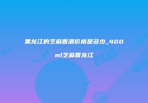 黑龙江的芝麻香酒价格是多少_400ml芝麻香龙江