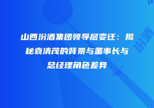 山西汾酒集团领导层变迁：揭秘袁清茂的背景与董事长与总经理角色差异