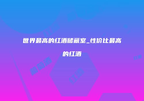 世界最高的红酒储藏室_性价比最高的红酒