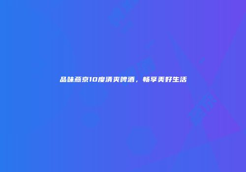 品味燕京10度清爽啤酒，畅享美好生活