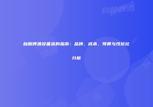 自酿啤酒设备选购指南：品牌、成本、预算与性价比分析