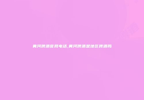 黄河啤酒官网电话,黄河啤酒是地区啤酒吗