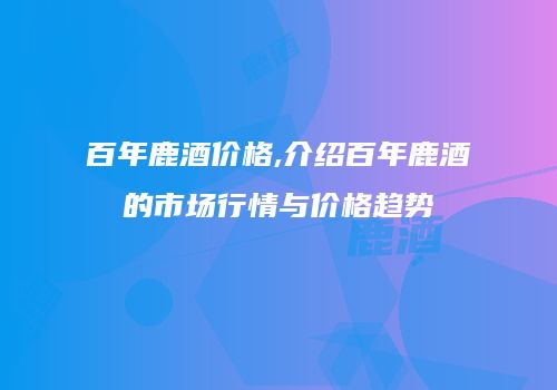 百年鹿酒价格,介绍百年鹿酒的市场行情与价格趋势