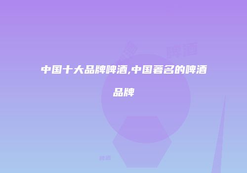 中国十大品牌啤酒,中国著名的啤酒品牌