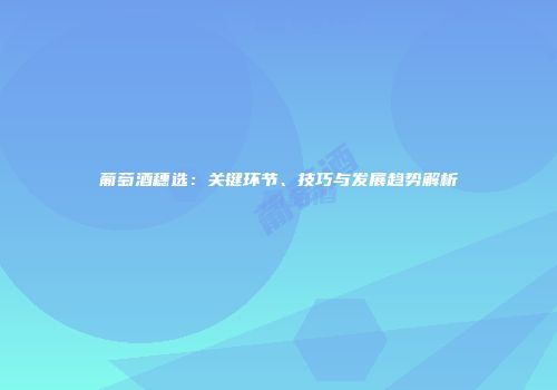 葡萄酒穗选：关键环节、技巧与发展趋势解析