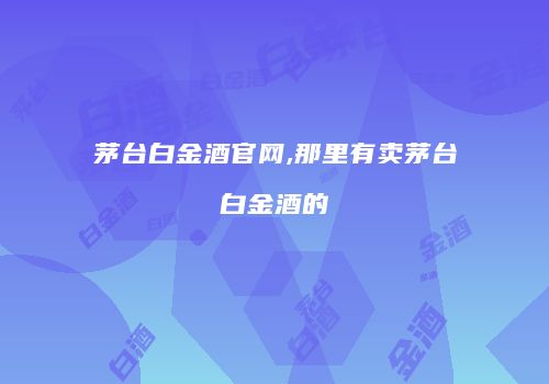 茅台白金酒官网,那里有卖茅台白金酒的