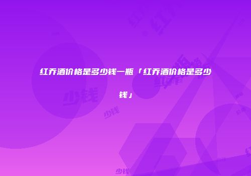红乔酒价格是多少钱一瓶「红乔酒价格是多少钱」