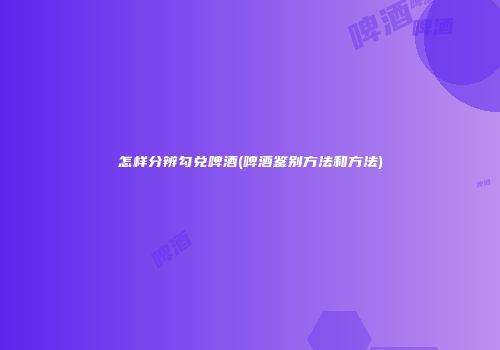 怎样分辨勾兑啤酒(啤酒鉴别方法和方法)