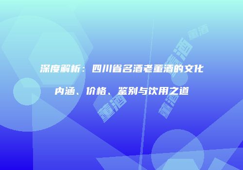 深度解析：四川省名酒老董酒的文化内涵、价格、鉴别与饮用之道