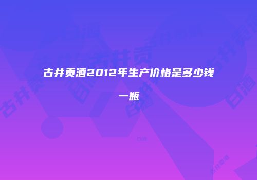 古井贡酒2012年生产价格是多少钱一瓶